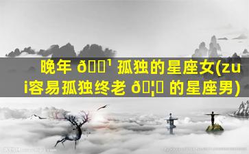 晚年 🌹 孤独的星座女(zui
容易孤独终老 🦆 的星座男)